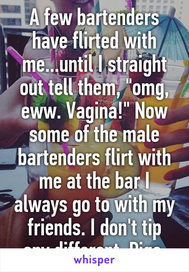 A few bartenders have flirted with me...until I straight out tell them, "omg, eww. Vagina!" Now some of the male bartenders flirt with me at the bar I always go to with my friends. I don't tip any different. Pigs.