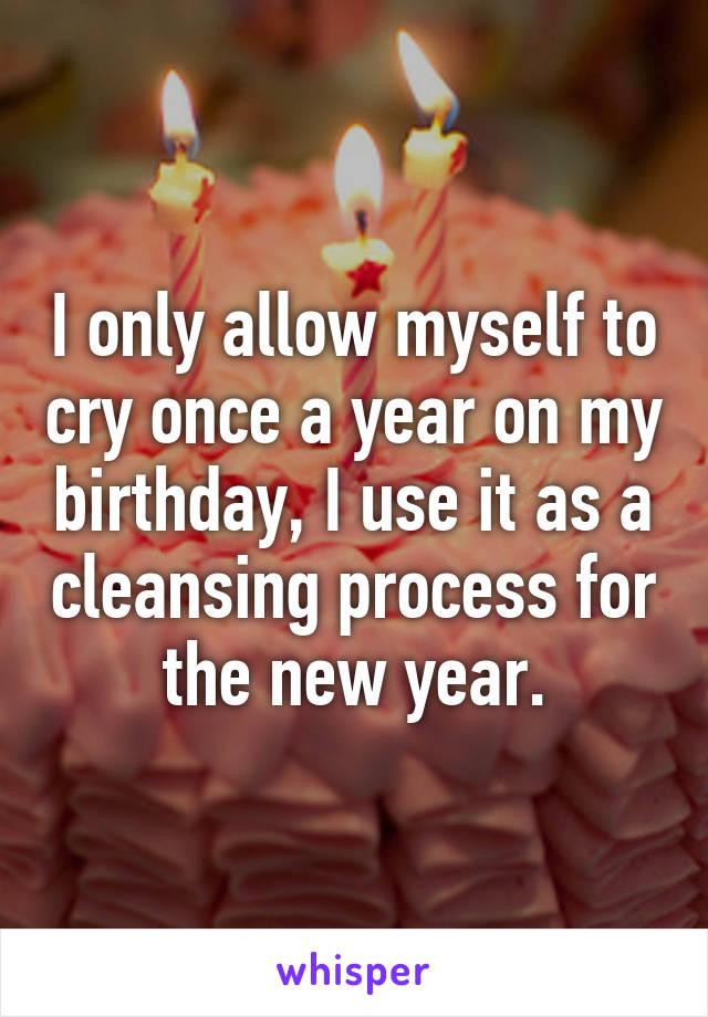 I only allow myself to cry once a year on my birthday, I use it as a cleansing process for the new year.