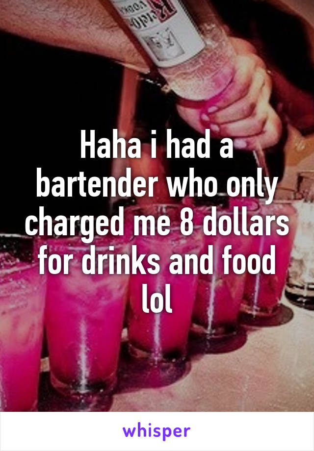 Haha i had a bartender who only charged me 8 dollars for drinks and food lol