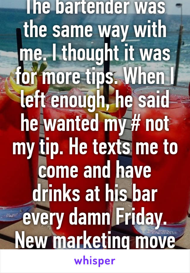 The bartender was the same way with me. I thought it was for more tips. When I left enough, he said he wanted my # not my tip. He texts me to come and have drinks at his bar every damn Friday. New marketing move I guess