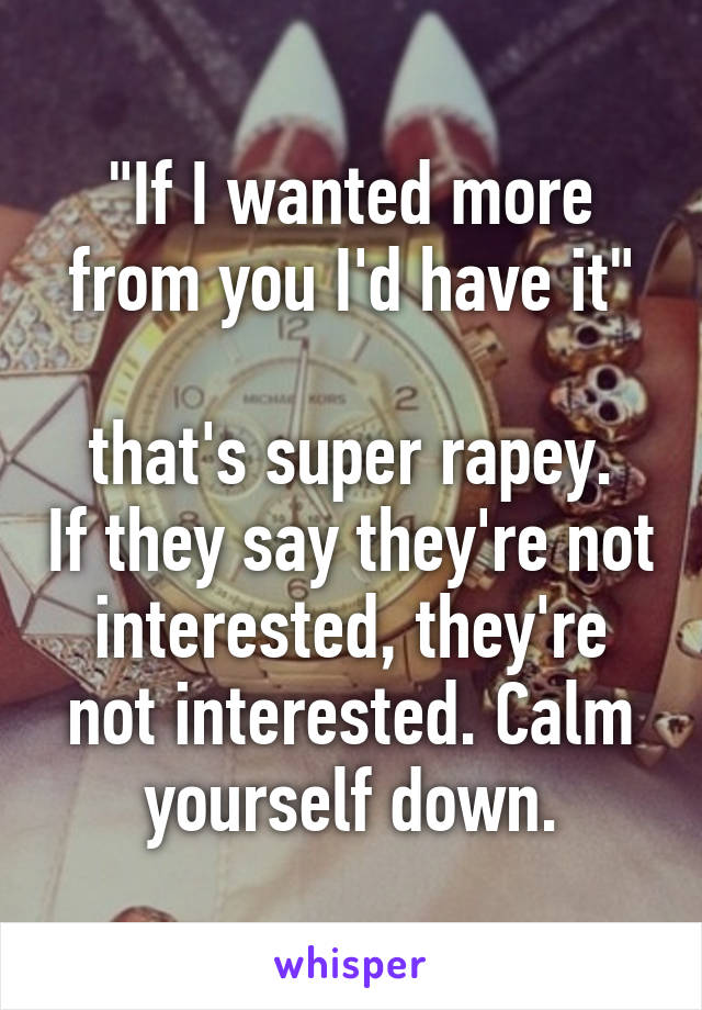 "If I wanted more from you I'd have it"

that's super rapey. If they say they're not interested, they're not interested. Calm yourself down.