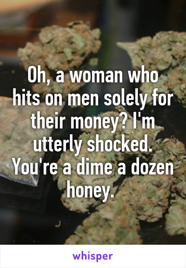 Oh, a woman who hits on men solely for their money? I'm utterly shocked. You're a dime a dozen honey. 