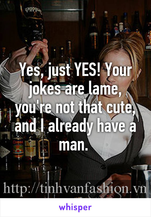 Yes, just YES! Your jokes are lame, you're not that cute, and I already have a man. 