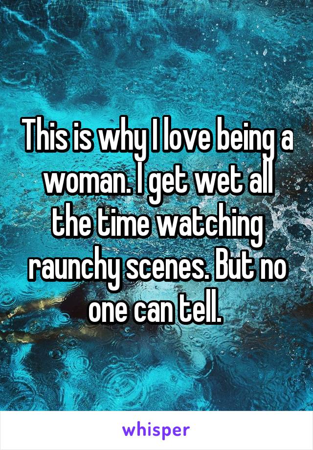 This is why I love being a woman. I get wet all the time watching raunchy scenes. But no one can tell. 