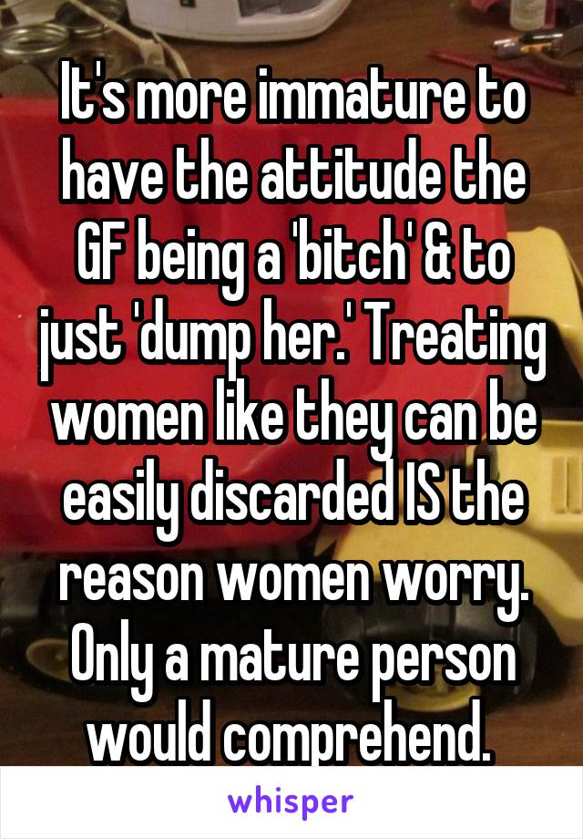 It's more immature to have the attitude the GF being a 'bitch' & to just 'dump her.' Treating women like they can be easily discarded IS the reason women worry. Only a mature person would comprehend. 