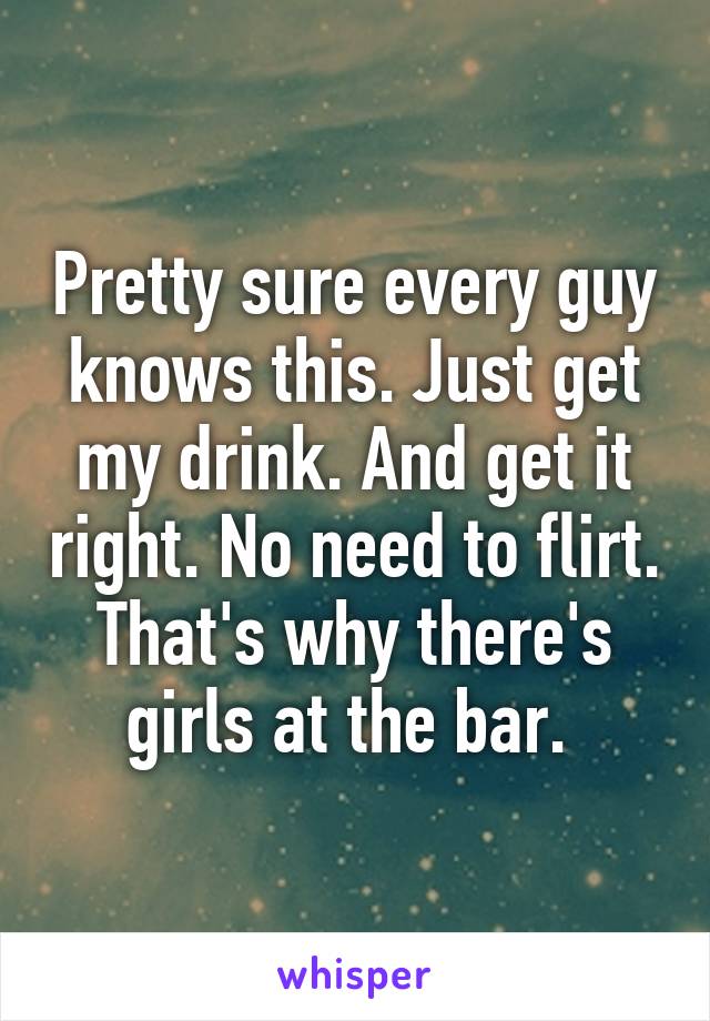 Pretty sure every guy knows this. Just get my drink. And get it right. No need to flirt. That's why there's girls at the bar. 