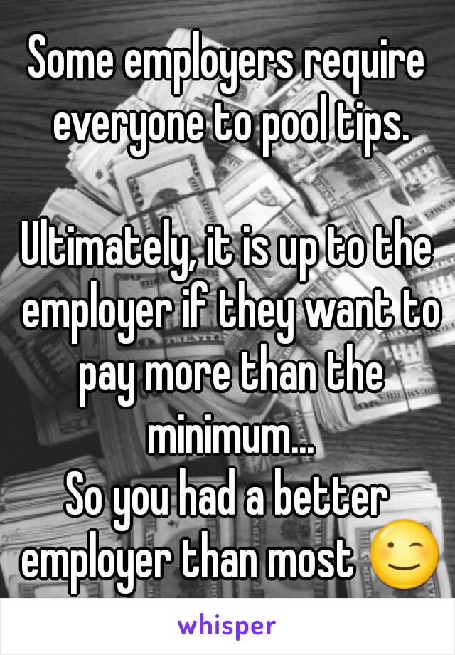 Some employers require everyone to pool tips.

Ultimately, it is up to the employer if they want to pay more than the minimum...
So you had a better employer than most 😉