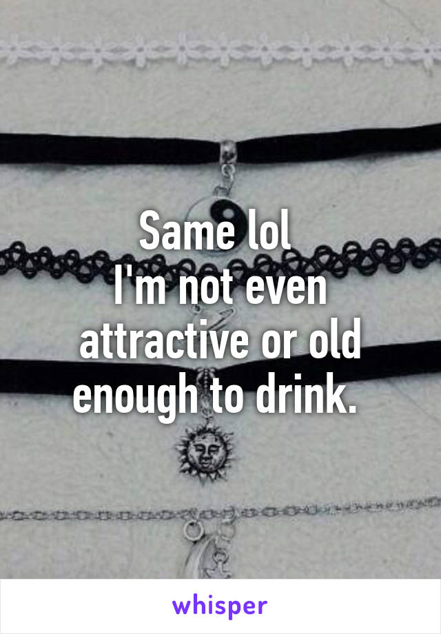 Same lol 
I'm not even attractive or old enough to drink. 