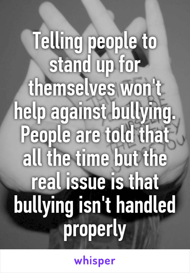 Telling people to stand up for themselves won't help against bullying. People are told that all the time but the real issue is that bullying isn't handled properly