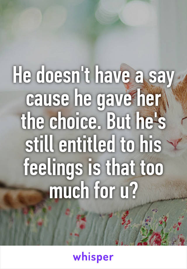 He doesn't have a say cause he gave her the choice. But he's still entitled to his feelings is that too much for u?