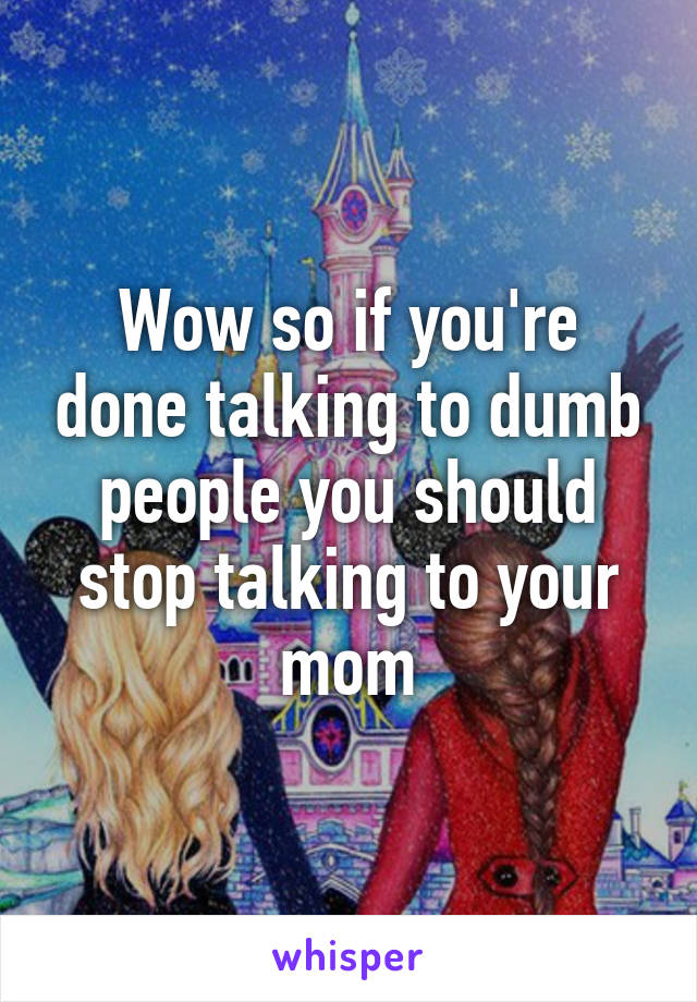 Wow so if you're done talking to dumb people you should stop talking to your mom