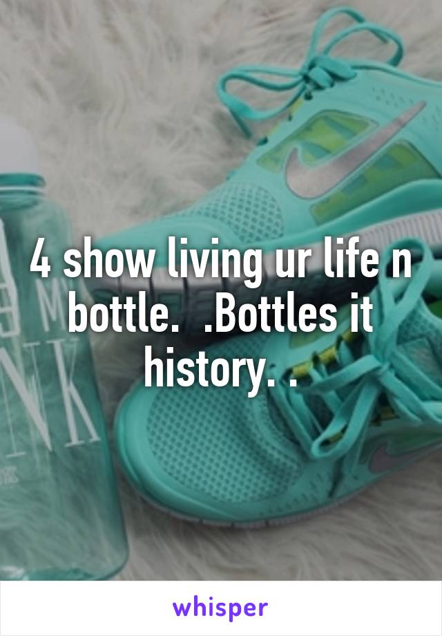 4 show living ur life n bottle.  .Bottles it history. .