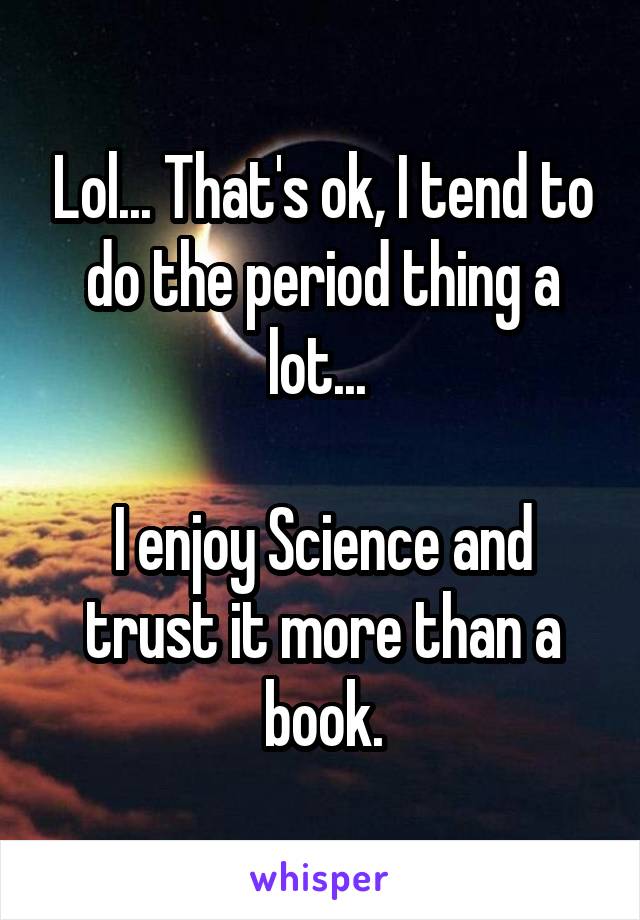 Lol... That's ok, I tend to do the period thing a lot... 

I enjoy Science and trust it more than a book.