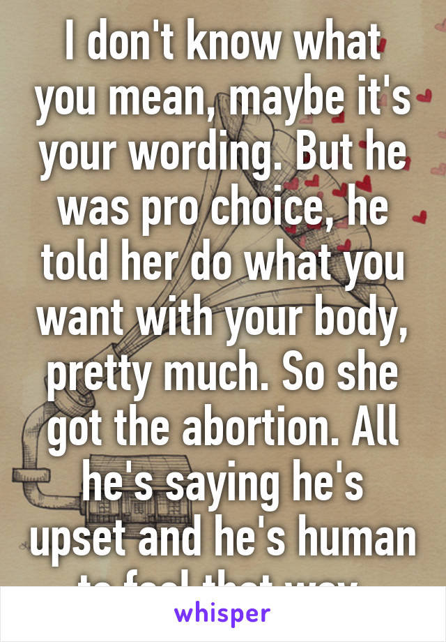 I don't know what you mean, maybe it's your wording. But he was pro choice, he told her do what you want with your body, pretty much. So she got the abortion. All he's saying he's upset and he's human to feel that way.