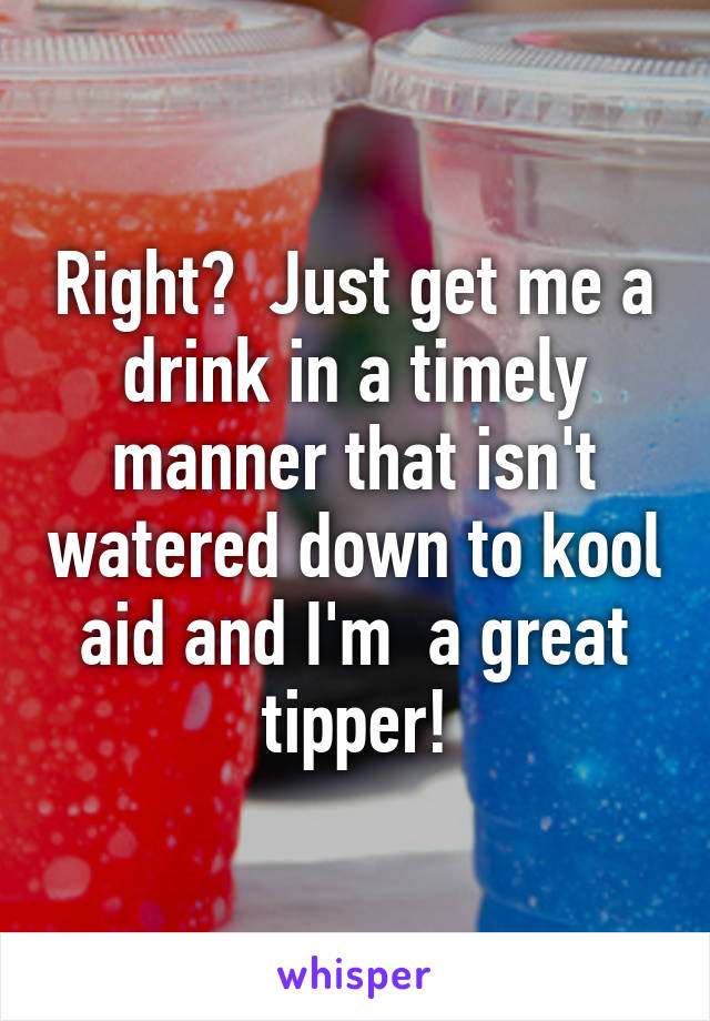 Right?  Just get me a drink in a timely manner that isn't watered down to kool aid and I'm  a great tipper!