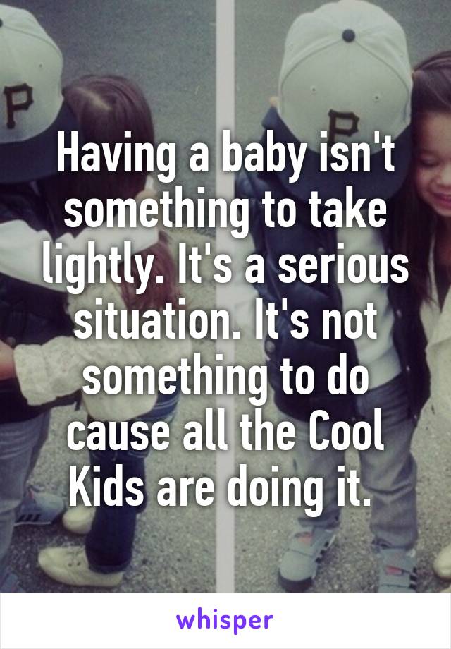 Having a baby isn't something to take lightly. It's a serious situation. It's not something to do cause all the Cool Kids are doing it. 