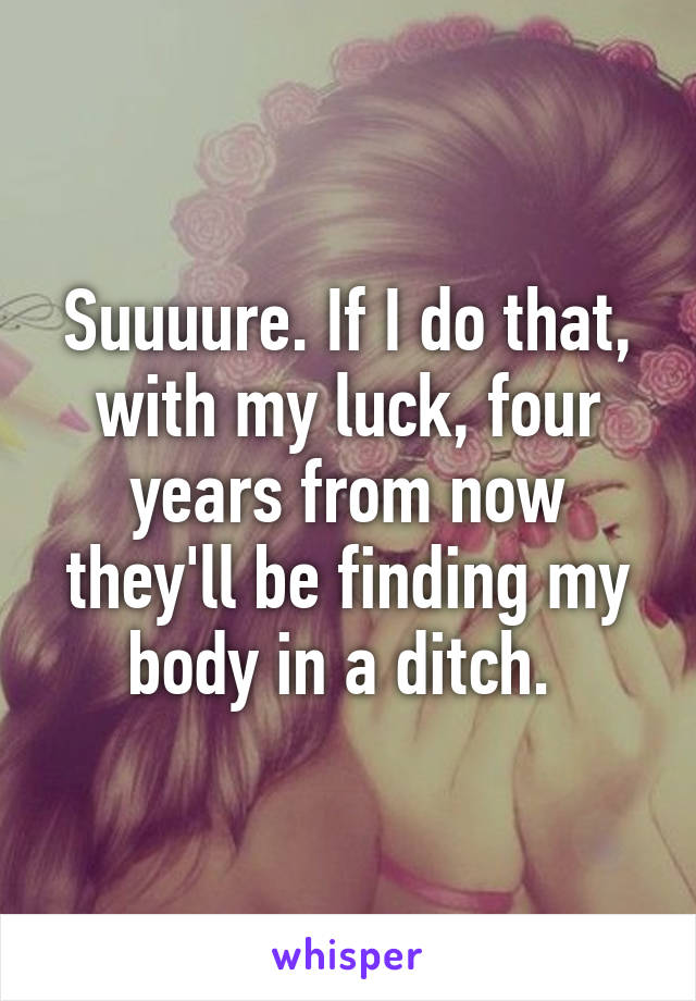 Suuuure. If I do that, with my luck, four years from now they'll be finding my body in a ditch. 