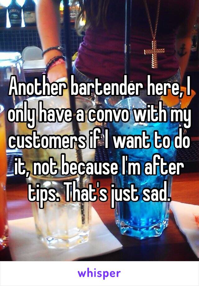 Another bartender here, I only have a convo with my customers if I want to do it, not because I'm after tips. That's just sad.