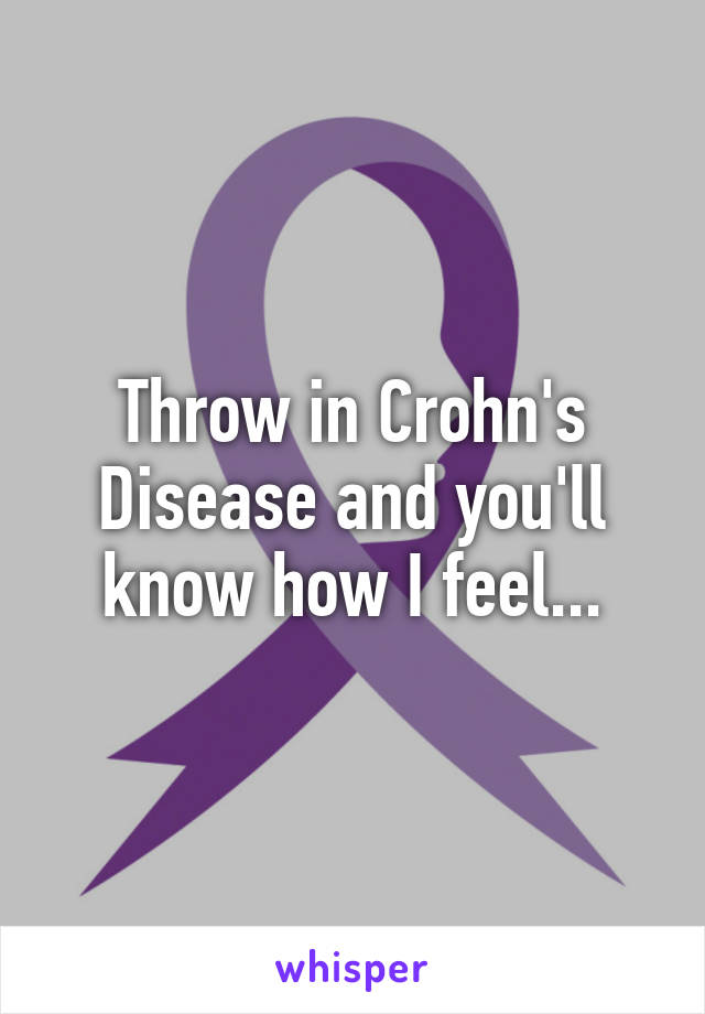 Throw in Crohn's Disease and you'll know how I feel...
