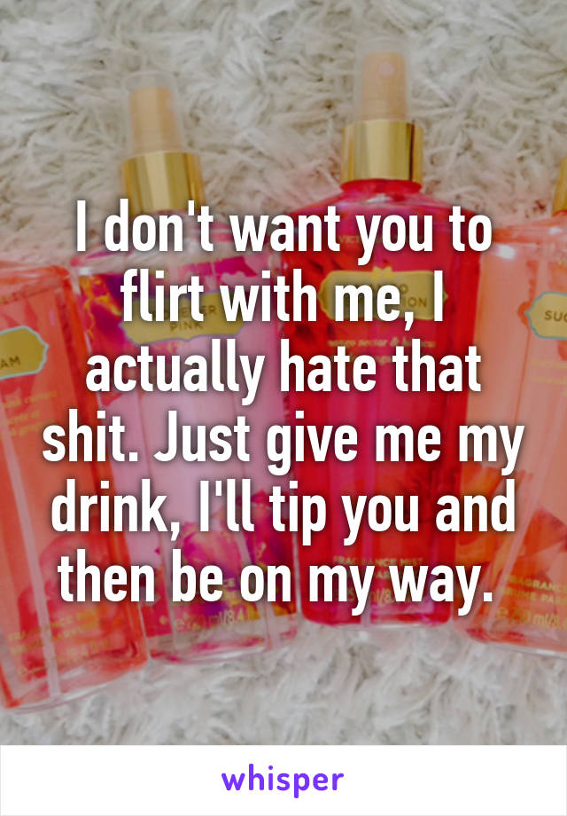 I don't want you to flirt with me, I actually hate that shit. Just give me my drink, I'll tip you and then be on my way. 