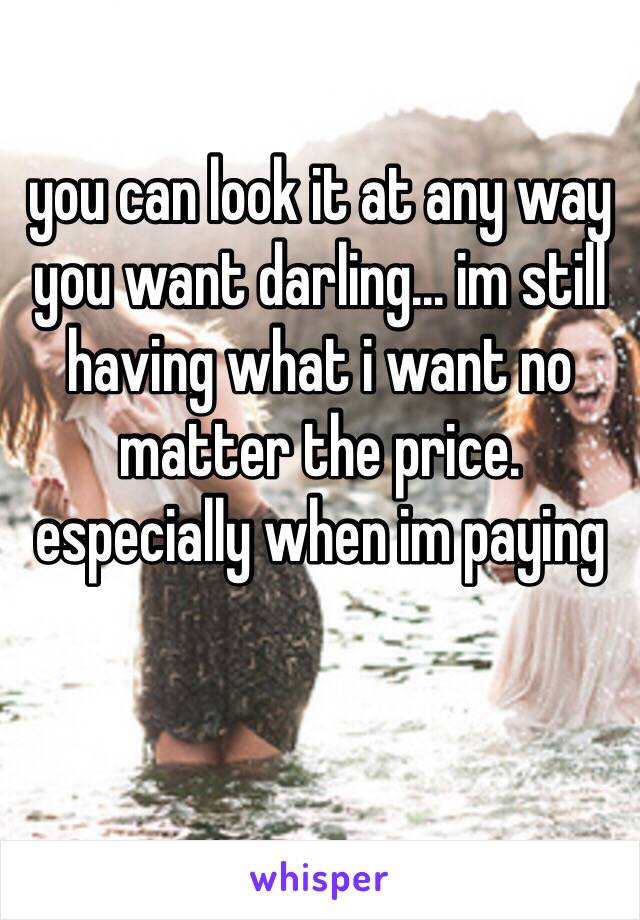 you can look it at any way you want darling... im still having what i want no matter the price. especially when im paying

