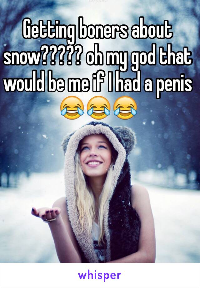 Getting boners about snow????? oh my god that would be me if I had a penis 😂😂😂