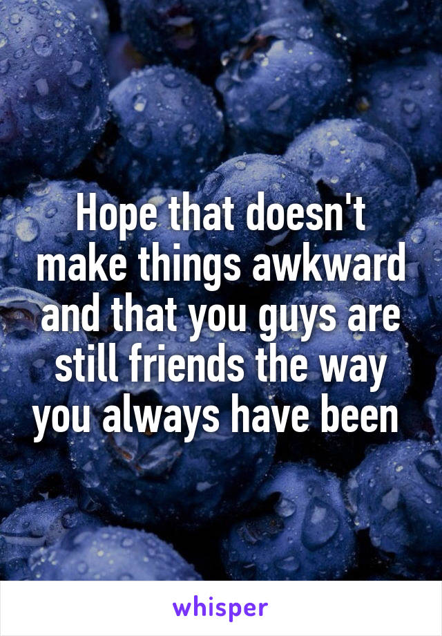 Hope that doesn't make things awkward and that you guys are still friends the way you always have been 