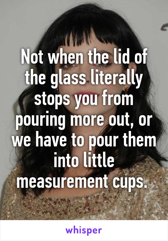 Not when the lid of the glass literally stops you from pouring more out, or we have to pour them into little measurement cups. 