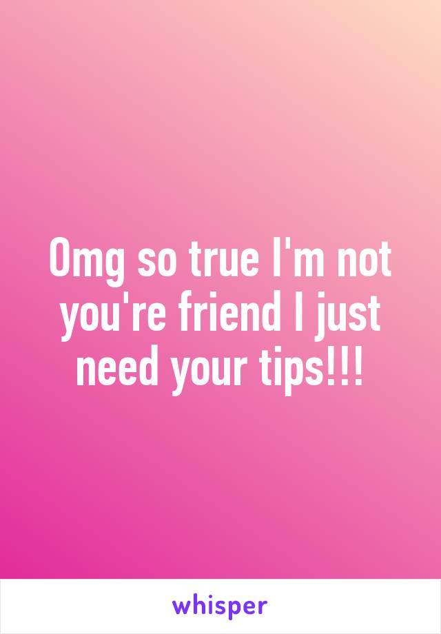 Omg so true I'm not you're friend I just need your tips!!!