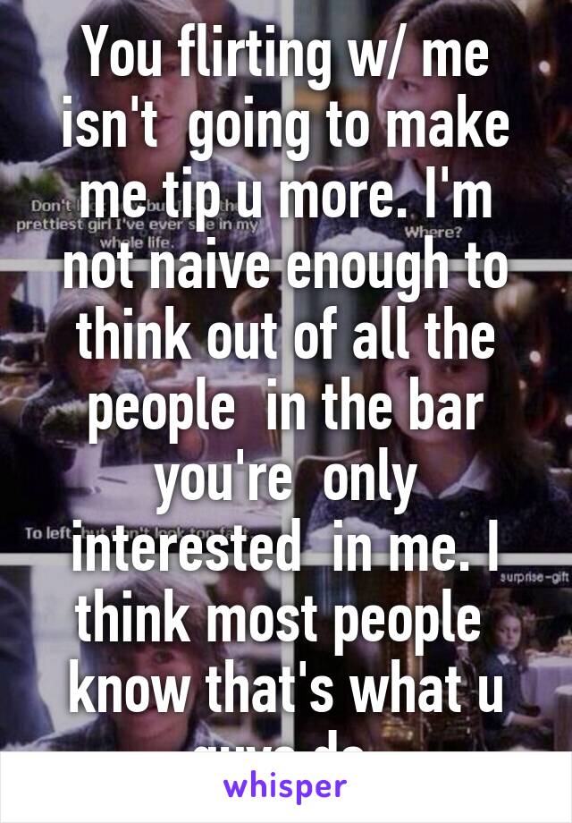 You flirting w/ me isn't  going to make me tip u more. I'm not naive enough to think out of all the people  in the bar you're  only interested  in me. I think most people  know that's what u guys do.