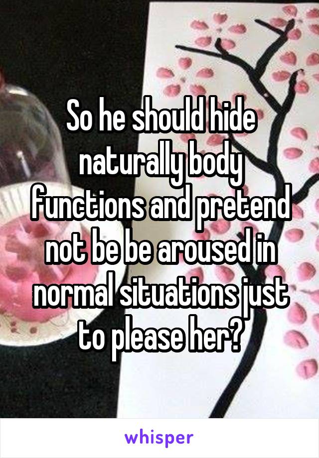 So he should hide naturally body functions and pretend not be be aroused in normal situations just to please her?