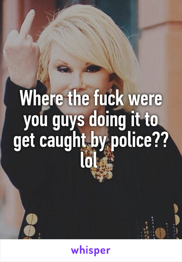 Where the fuck were you guys doing it to get caught by police?? lol 