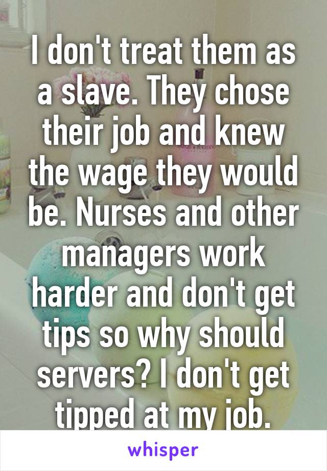 I don't treat them as a slave. They chose their job and knew the wage they would be. Nurses and other managers work harder and don't get tips so why should servers? I don't get tipped at my job.