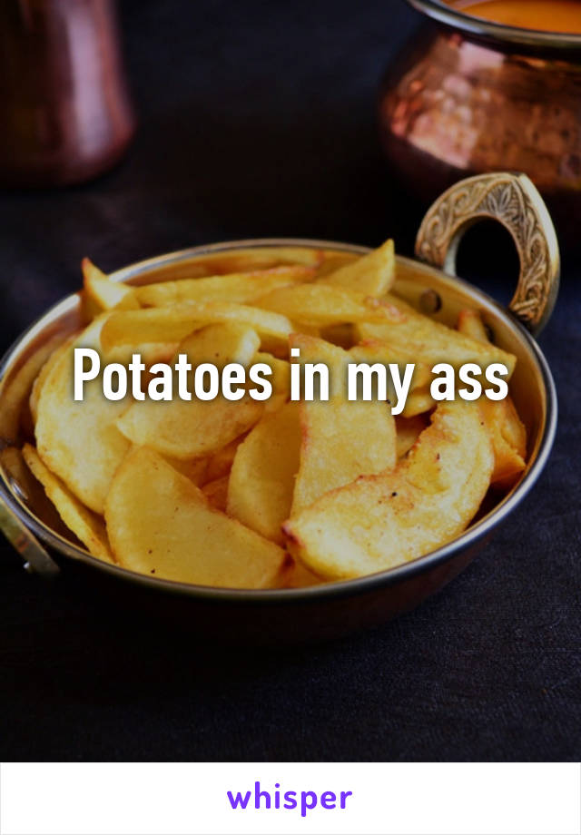 Potatoes in my ass
