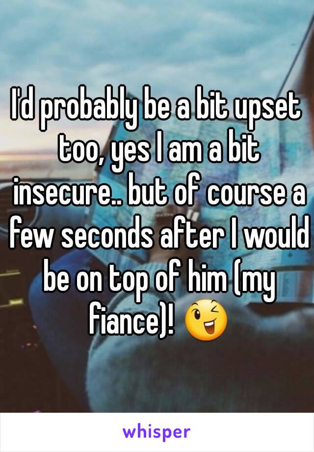 I'd probably be a bit upset too, yes I am a bit insecure.. but of course a few seconds after I would be on top of him (my fiance)! 😉