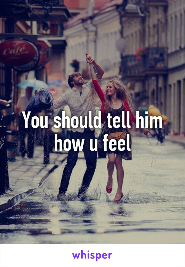 You should tell him how u feel