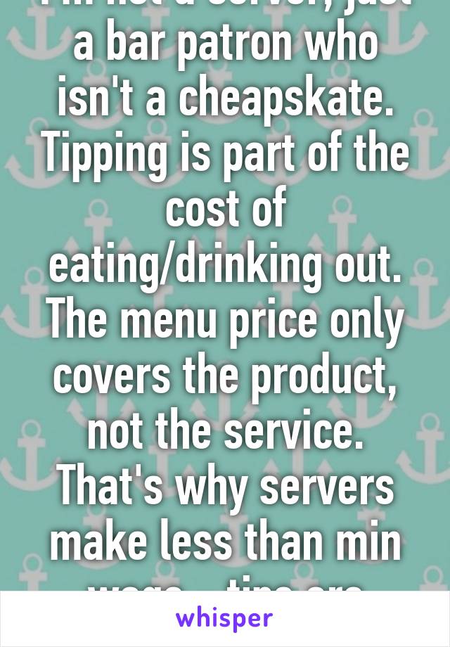 I'm not a server, just a bar patron who isn't a cheapskate. Tipping is part of the cost of eating/drinking out. The menu price only covers the product, not the service. That's why servers make less than min wage - tips are expected.