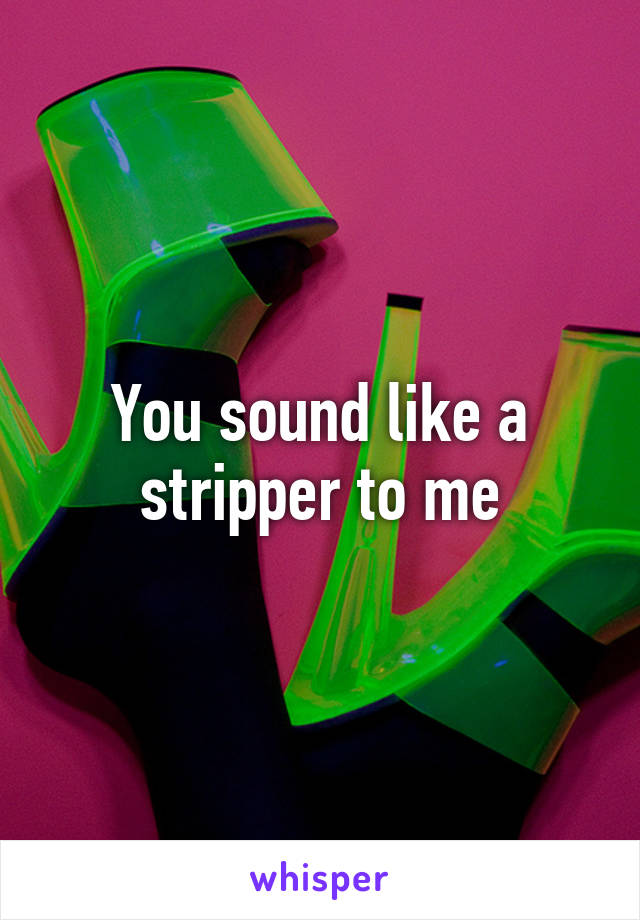 You sound like a stripper to me