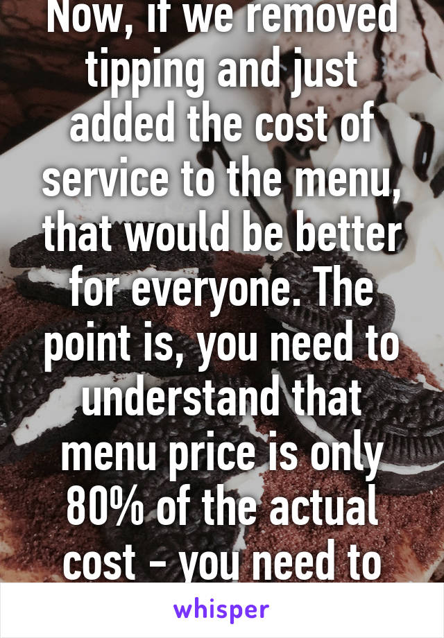 Now, if we removed tipping and just added the cost of service to the menu, that would be better for everyone. The point is, you need to understand that menu price is only 80% of the actual cost - you need to make up the rest.