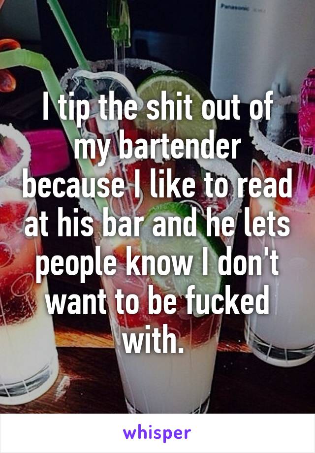 I tip the shit out of my bartender because I like to read at his bar and he lets people know I don't want to be fucked with. 