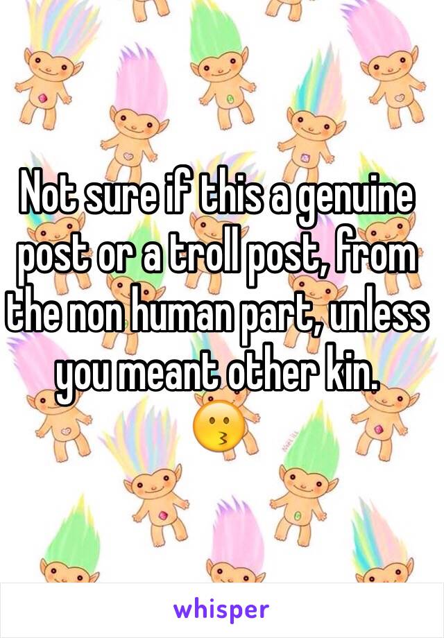 Not sure if this a genuine post or a troll post, from the non human part, unless you meant other kin.
😗