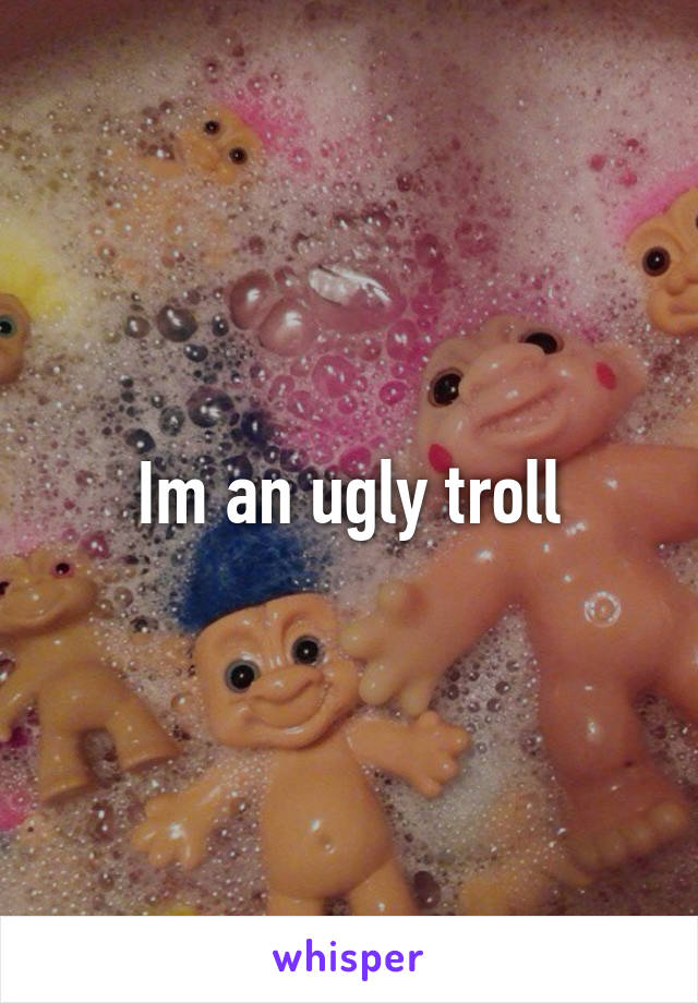 Im an ugly troll