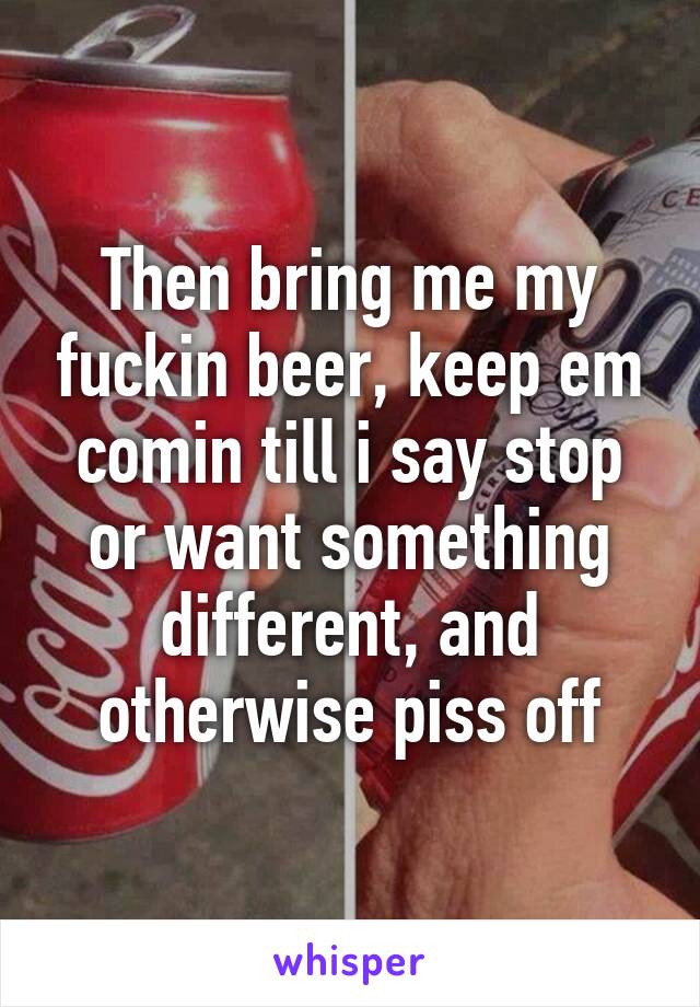 Then bring me my fuckin beer, keep em comin till i say stop or want something different, and otherwise piss off