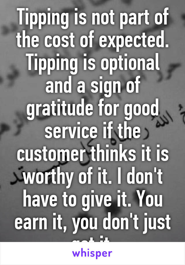 Tipping is not part of the cost of expected. Tipping is optional and a sign of gratitude for good service if the customer thinks it is worthy of it. I don't have to give it. You earn it, you don't just get it 