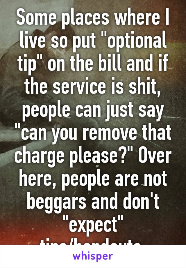 Some places where I live so put "optional tip" on the bill and if the service is shit, people can just say "can you remove that charge please?" Over here, people are not beggars and don't "expect" tips/handouts 