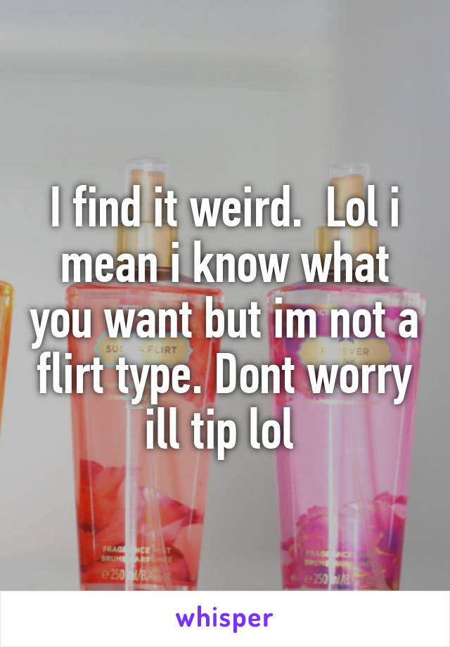 I find it weird.  Lol i mean i know what you want but im not a flirt type. Dont worry ill tip lol 