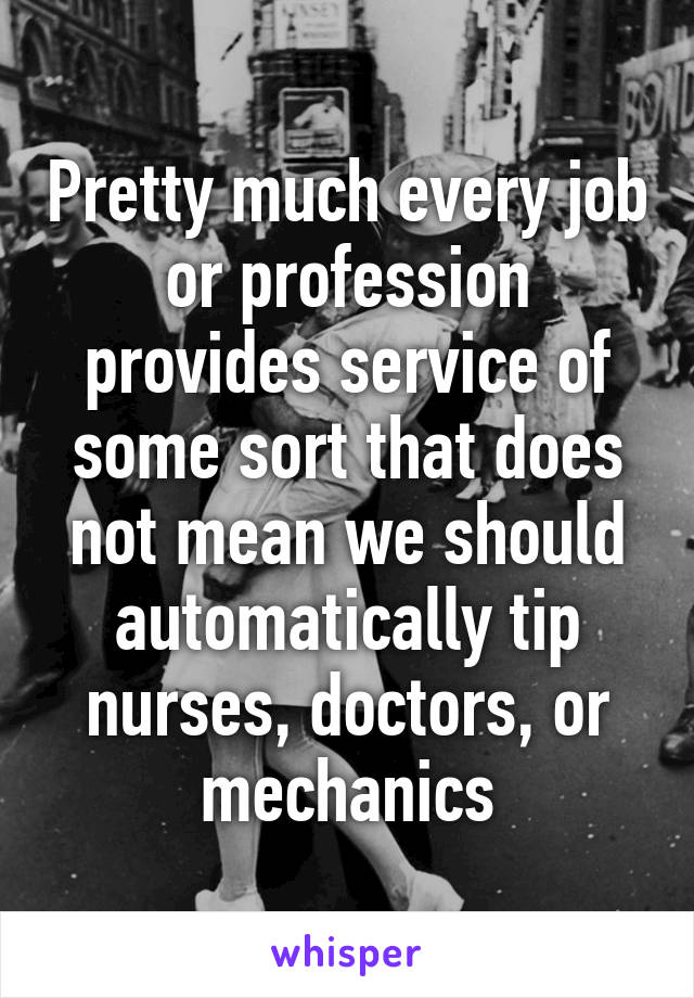 Pretty much every job or profession provides service of some sort that does not mean we should automatically tip nurses, doctors, or mechanics