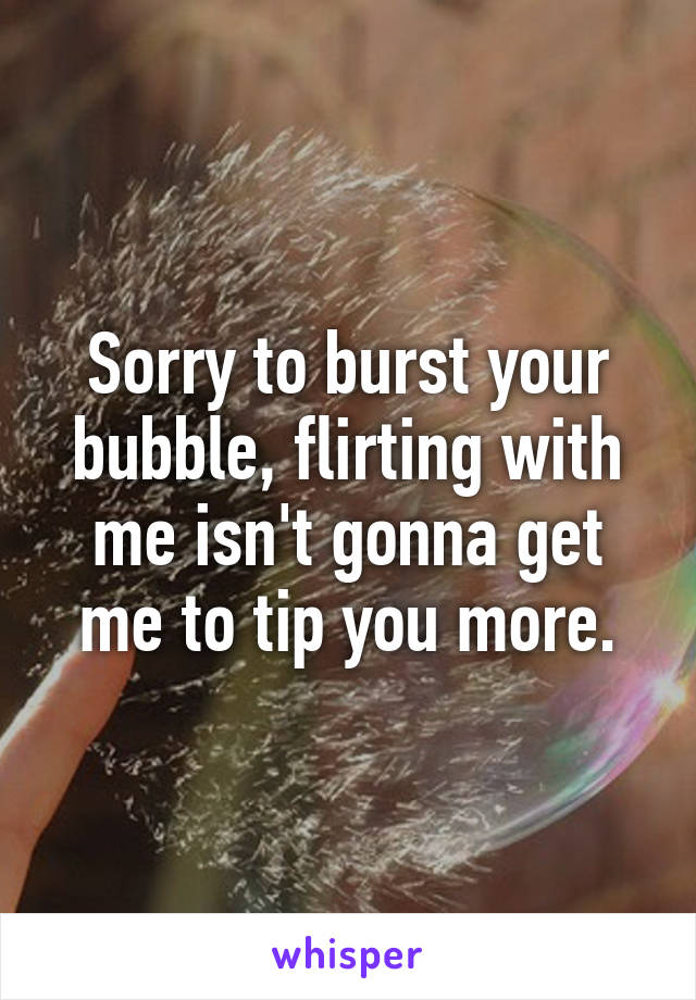 Sorry to burst your bubble, flirting with me isn't gonna get me to tip you more.