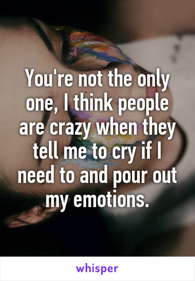 You're not the only one, I think people are crazy when they tell me to cry if I need to and pour out my emotions.