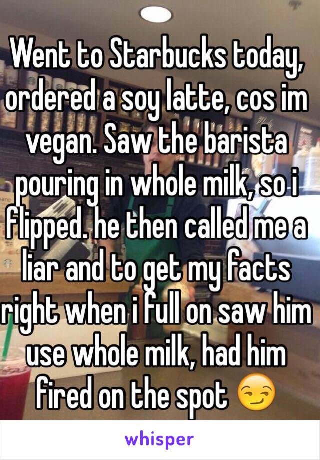 Went to Starbucks today, ordered a soy latte, cos im vegan. Saw the barista pouring in whole milk, so i flipped. he then called me a liar and to get my facts right when i full on saw him use whole milk, had him fired on the spot 😏
